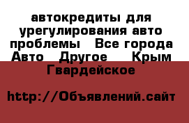 автокредиты для урегулирования авто проблемы - Все города Авто » Другое   . Крым,Гвардейское